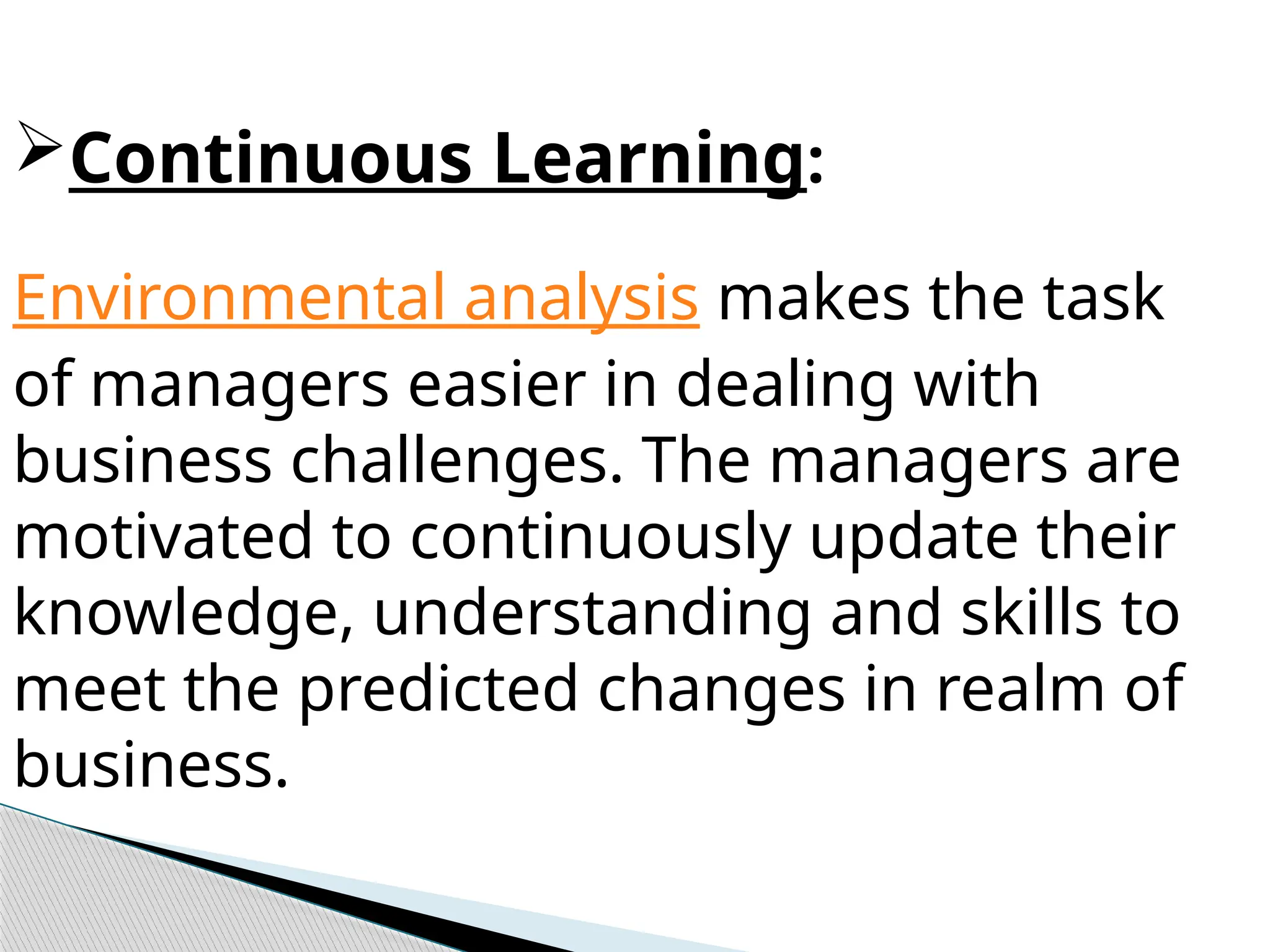Continuous Learning:
Environmental analysis makes the task
of managers easier in dealing with
business challenges. The managers are
motivated to continuously update their
knowledge, understanding and skills to
meet the predicted changes in realm of
business.
 