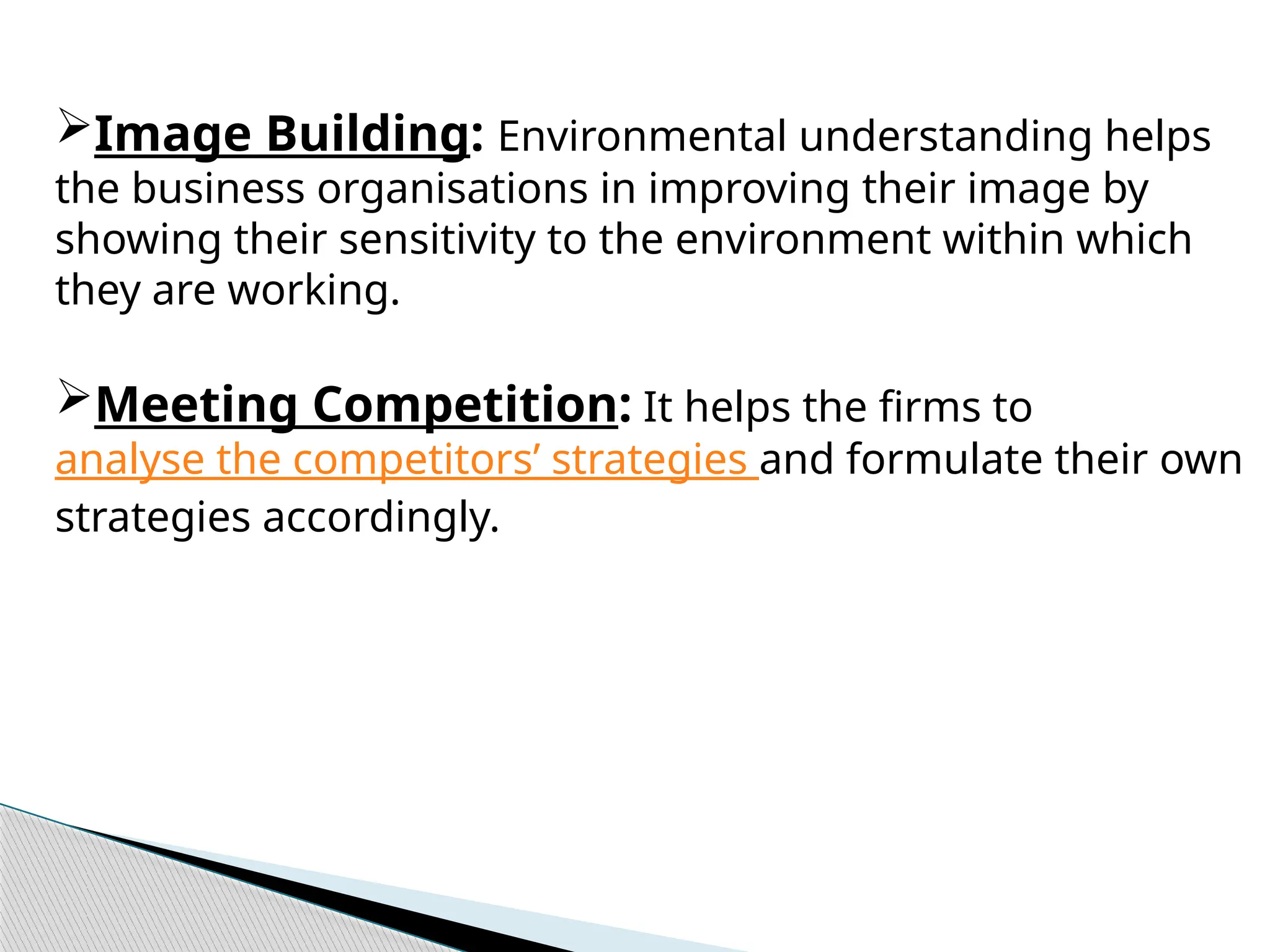 Image Building: Environmental understanding helps
the business organisations in improving their image by
showing their sensitivity to the environment within which
they are working.
Meeting Competition: It helps the firms to
analyse the competitors’ strategies and formulate their own
strategies accordingly.
 
