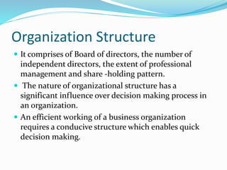 Organization Structure
 It comprises of Board of directors, the number of
independent directors, the extent of professional
management and share -holding pattern.
 The nature of organizational structure has a
significant influence over decision making process in
an organization.
 An efficient working of a business organization
requires a conducive structure which enables quick
decision making.
 