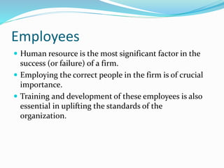 Employees
 Human resource is the most significant factor in the
success (or failure) of a firm.
 Employing the correct people in the firm is of crucial
importance.
 Training and development of these employees is also
essential in uplifting the standards of the
organization.
 