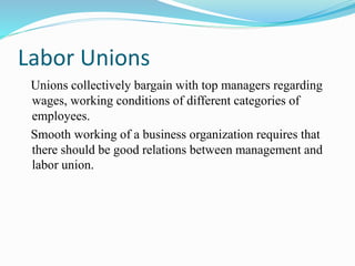 Labor Unions
Unions collectively bargain with top managers regarding
wages, working conditions of different categories of
employees.
Smooth working of a business organization requires that
there should be good relations between management and
labor union.
 