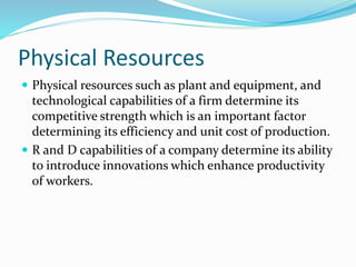 Physical Resources
 Physical resources such as plant and equipment, and
technological capabilities of a firm determine its
competitive strength which is an important factor
determining its efficiency and unit cost of production.
 R and D capabilities of a company determine its ability
to introduce innovations which enhance productivity
of workers.
 