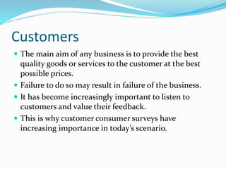 Customers
 The main aim of any business is to provide the best
quality goods or services to the customer at the best
possible prices.
 Failure to do so may result in failure of the business.
 It has become increasingly important to listen to
customers and value their feedback.
 This is why customer consumer surveys have
increasing importance in today’s scenario.
 