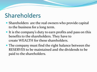 Shareholders
 Shareholders are the real owners who provide capital
to the business for a long term.
 It is the company’s duty to earn profits and pass on this
benefits to the shareholders. They have to
create WEALTH for these shareholders.
 The company must find the right balance between the
RESERVES to be maintained and the dividends to be
paid to the shareholders.
 