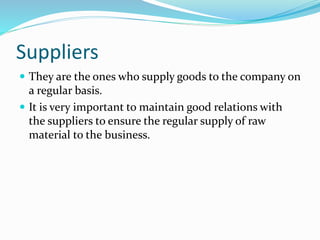 Suppliers
 They are the ones who supply goods to the company on
a regular basis.
 It is very important to maintain good relations with
the suppliers to ensure the regular supply of raw
material to the business.
 