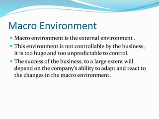 Macro Environment
 Macro environment is the external environment .
 This environment is not controllable by the business,
it is too huge and too unpredictable to control.
 The success of the business, to a large extent will
depend on the company’s ability to adapt and react to
the changes in the macro environment.
 