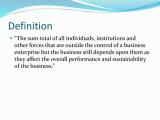 Definition
 “The sum total of all individuals, institutions and
other forces that are outside the control of a business
enterprise but the business still depends upon them as
they affect the overall performance and sustainability
of the business.”
 