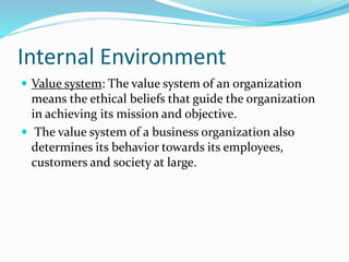 Internal Environment
 Value system: The value system of an organization
means the ethical beliefs that guide the organization
in achieving its mission and objective.
 The value system of a business organization also
determines its behavior towards its employees,
customers and society at large.
 