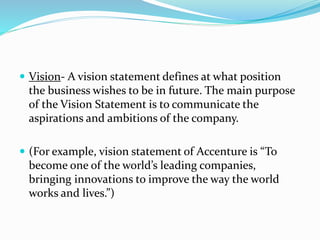  Vision- A vision statement defines at what position
the business wishes to be in future. The main purpose
of the Vision Statement is to communicate the
aspirations and ambitions of the company.
 (For example, vision statement of Accenture is “To
become one of the world’s leading companies,
bringing innovations to improve the way the world
works and lives.”)
 