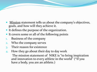  Mission statement tells us about the company’s objectives,
goals, and how will they achieve it.
 It defines the purpose of the organization.
 It covers some or all of the following points
1. Business of the company
2. Who the company serves
3. Their reason for existence
4. How they go about their day to day work
The mission statement of NIKE is “to bring inspiration
and innovation to every athlete in the world” (*If you
have a body, you are an athlete.)
 