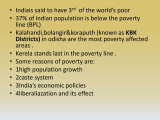 • Indiais said to have 3rd of the world’s poor
• 37% of indian population is below the poverty
line (BPL)
• Kalahandi,bolangir&koraputh (known as KBK
Districts) in odisha are the most poverty affected
areas .
• Kerela stands last in the poverty line .
• Some reasons of poverty are:
• 1high population growth
• 2caste system
• 3India’s economic policies
• 4liberaliazation and its effect
 