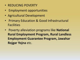 • REDUCING POVERTY
• Employment opportunities
• Agricultural Development
• Primary Education & Good Infrastructural
Facilities
• Poverty alleviation programs like National
Rural Employment Program, Rural Landless
Employment Guarantee Program, Jawahar
Rojgar Yojna etc.
 