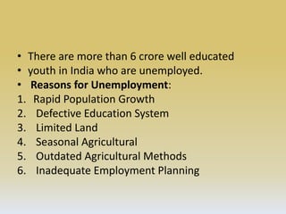 • There are more than 6 crore well educated
• youth in India who are unemployed.
• Reasons for Unemployment:
1. Rapid Population Growth
2. Defective Education System
3. Limited Land
4. Seasonal Agricultural
5. Outdated Agricultural Methods
6. Inadequate Employment Planning
 