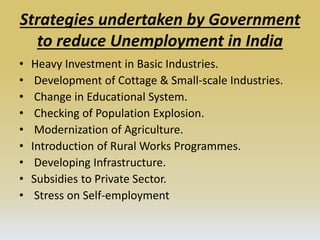 Strategies undertaken by Government
to reduce Unemployment in India
• Heavy Investment in Basic Industries.
• Development of Cottage & Small-scale Industries.
• Change in Educational System.
• Checking of Population Explosion.
• Modernization of Agriculture.
• Introduction of Rural Works Programmes.
• Developing Infrastructure.
• Subsidies to Private Sector.
• Stress on Self-employment
 