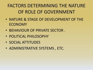 FACTORS DETERMINING THE NATURE
OF ROLE OF GOVERNMENT
• NATURE & STAGE OF DEVELOPMENT OF THE
ECONOMY
• BEHAVIOUR OF PRIVATE SECTOR .
• POLITICAL PHILOSOPHY
• SOCIAL ATTITUDES
• ADMINISTRATIVE SYSTEMS , ETC.
 