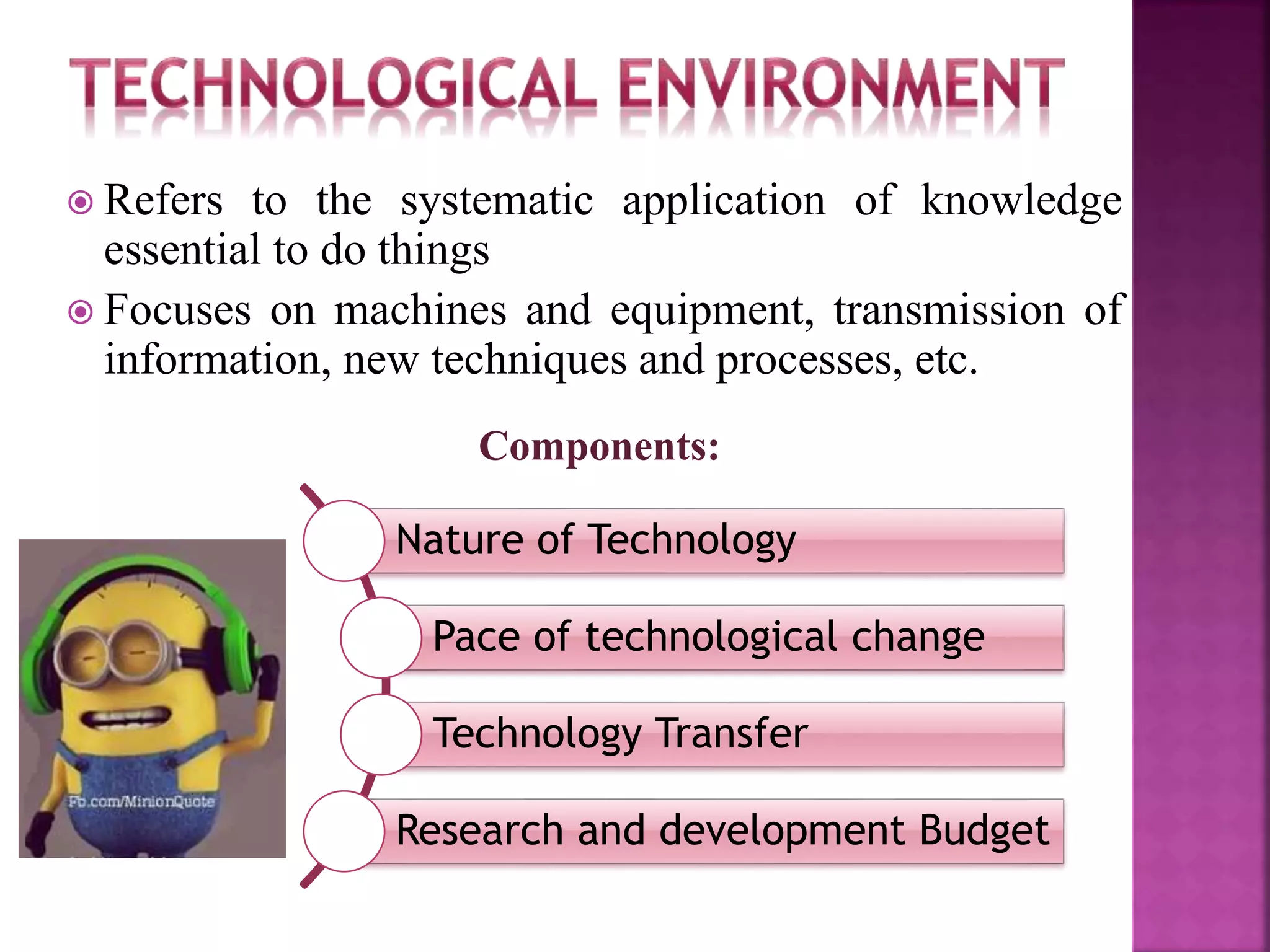  Refers to the systematic application of knowledge
essential to do things
 Focuses on machines and equipment, transmission of
information, new techniques and processes, etc.
Components:
Nature of Technology
Pace of technological change
Technology Transfer
Research and development Budget
 