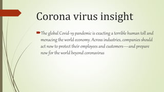 Corona virus insight
The global Covid-19 pandemic is exacting a terrible human toll and
menacing the world economy. Across industries, companies should
act now to protect their employees and customers—and prepare
now for the world beyond coronavirus
 