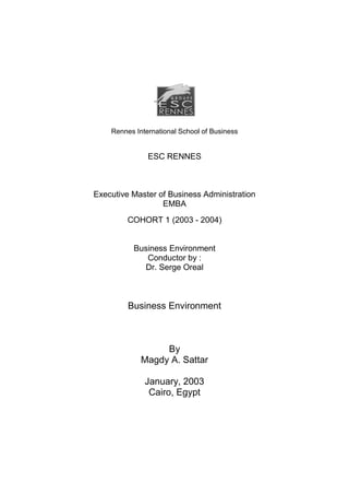 Rennes International School of Business


               ESC RENNES



Executive Master of Business Administration
                  EMBA
         COHORT 1 (2003 - 2004)


          Business Environment
             Conductor by :
            Dr. Serge Oreal



         Business Environment



                  By
             Magdy A. Sattar

              January, 2003
               Cairo, Egypt
 