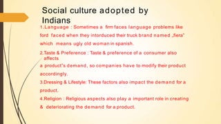 Social culture adopted by
Indians
1.Language : Sometimes a firm faces language problems like
ford faced when they intorduced their truck brand named „fiera‟
which means ugly old woman in spanish.
2.Taste & Preference : Taste & preference of a consumer also
affects
a product‟s demand, so companies have to modify their product
accordingly.
3.Dressing & Lifestyle: These factors also impact the demand for a
product.
4.Religion : Religious aspects also play a important role in creating
& deteriorating the demand for a product.
 