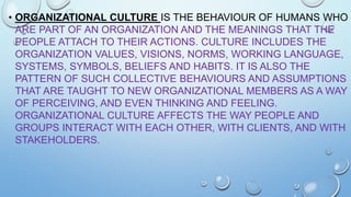 • ORGANIZATIONAL CULTURE IS THE BEHAVIOUR OF HUMANS WHO
ARE PART OF AN ORGANIZATION AND THE MEANINGS THAT THE
PEOPLE ATTACH TO THEIR ACTIONS. CULTURE INCLUDES THE
ORGANIZATION VALUES, VISIONS, NORMS, WORKING LANGUAGE,
SYSTEMS, SYMBOLS, BELIEFS AND HABITS. IT IS ALSO THE
PATTERN OF SUCH COLLECTIVE BEHAVIOURS AND ASSUMPTIONS
THAT ARE TAUGHT TO NEW ORGANIZATIONAL MEMBERS AS A WAY
OF PERCEIVING, AND EVEN THINKING AND FEELING.
ORGANIZATIONAL CULTURE AFFECTS THE WAY PEOPLE AND
GROUPS INTERACT WITH EACH OTHER, WITH CLIENTS, AND WITH
STAKEHOLDERS.

 