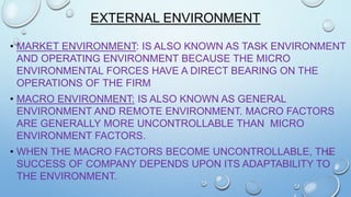 EXTERNAL ENVIRONMENT
• MARKET ENVIRONMENT: IS ALSO KNOWN AS TASK ENVIRONMENT
AND OPERATING ENVIRONMENT BECAUSE THE MICRO
ENVIRONMENTAL FORCES HAVE A DIRECT BEARING ON THE
OPERATIONS OF THE FIRM
• MACRO ENVIRONMENT: IS ALSO KNOWN AS GENERAL
ENVIRONMENT AND REMOTE ENVIRONMENT. MACRO FACTORS
ARE GENERALLY MORE UNCONTROLLABLE THAN MICRO
ENVIRONMENT FACTORS.
• WHEN THE MACRO FACTORS BECOME UNCONTROLLABLE, THE
SUCCESS OF COMPANY DEPENDS UPON ITS ADAPTABILITY TO
THE ENVIRONMENT.

 