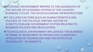 ECONOMIC ENVIRONMENT REFERS TO THE AGGREGATE OF
THE NATURE OF ECONOMIC SYSTEM OF THE COUNTRY,
BUSINESS CYCLES, THE SOCIO-ECONOMIC INFRASTRUCTURE
IT INCLUDES FACTORS SUCH AS CHARACTERISTICS AND
POLICIES OF THE POLITICAL PARTIES, NATURE OF
CONSTITUTION AND GOVERNMENT SYSTEM RELATING TO
BUSINESS POLICIES AND REGULATIONS
TECHNOLOGICAL ENVIRONMENT INFLUENCES THE BUSINESS
IN TERMS OF INVESTMENT IN TECHNOLOGY,CONSISTENT
APPLICATION OF TECHNOLOGY AND THE EFFECTS OF
TECHNOLOGY ON MARKETS.

 