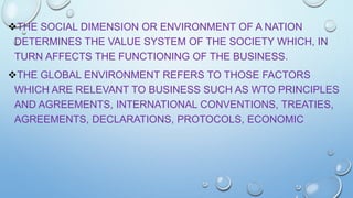 THE SOCIAL DIMENSION OR ENVIRONMENT OF A NATION
DETERMINES THE VALUE SYSTEM OF THE SOCIETY WHICH, IN
TURN AFFECTS THE FUNCTIONING OF THE BUSINESS.
THE GLOBAL ENVIRONMENT REFERS TO THOSE FACTORS
WHICH ARE RELEVANT TO BUSINESS SUCH AS WTO PRINCIPLES
AND AGREEMENTS, INTERNATIONAL CONVENTIONS, TREATIES,
AGREEMENTS, DECLARATIONS, PROTOCOLS, ECONOMIC

 