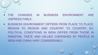 

THE
CHANGES
UNPREDICTABLE.



BUSINESS ENVIRONMENT DIFFERS FROM PLACE TO PLACE,
REGION TO REGION AND COUNTRY TO COUNTRY. EX:
POLITICAL CONDITIONS IN INDIA DIFFER FROM THOSE IN
PAKISTAN. TASTE AND VALUES CHERISHED BY PEOPLE IN
INDIA AND CHINA VARY CONSIDERABLY.

IN

BUSINESS

ENVIRONMENT

ARE

 