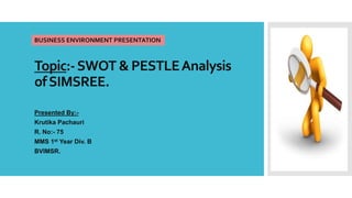 Topic:-SWOT & PESTLEAnalysis
ofSIMSREE.
Presented By:-
Krutika Pachauri
R. No:- 75
MMS 1st Year Div. B
BVIMSR.
BUSINESS ENVIRONMENT PRESENTATION
 