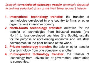 Some of the varieties of technology transfer commonly discussed
in business periodicals (such as the Wall Street Journal ) include:
1. International technology transfer: the transfer of
technologies developed in one country to firms or other
organizations in another country.
2. North-South technology transfer: activities for the
transfer of technologies from industrial nations (the
North) to less-developed countries (the South), usually
for the purpose of accelerating economic and industrial
development in the poor nations of the world.
3. Private technology transfer: the sale or other transfer
of a technology from one company to another.
4. Public-private technology transfer: the transfer of
technology from universities or government laboratories
to companies.
 