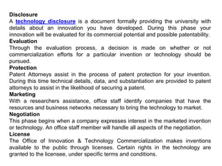 Disclosure
A technology disclosure is a document formally providing the university with
details about an innovation you have developed. During this phase your
innovation will be evaluated for its commercial potential and possible patentability.
Evaluation
Through the evaluation process, a decision is made on whether or not
commercialization efforts for a particular invention or technology should be
pursued.
Protection
Patent Attorneys assist in the process of patent protection for your invention.
During this time technical details, data, and substantiation are provided to patent
attorneys to assist in the likelihood of securing a patent.
Marketing
With a researchers assistance, office staff identify companies that have the
resources and business networks necessary to bring the technology to market.
Negotiation
This phase begins when a company expresses interest in the marketed invention
or technology. An office staff member will handle all aspects of the negotiation.
License
The Office of Innovation & Technology Commercialization makes inventions
available to the public through licenses. Certain rights in the technology are
granted to the licensee, under specific terms and conditions.
 