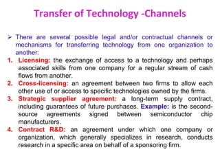 Transfer of Technology -Channels
 There are several possible legal and/or contractual channels or
mechanisms for transferring technology from one organization to
another:
1. Licensing: the exchange of access to a technology and perhaps
associated skills from one company for a regular stream of cash
flows from another.
2. Cross-licensing: an agreement between two firms to allow each
other use of or access to specific technologies owned by the firms.
3. Strategic supplier agreement: a long-term supply contract,
including guarantees of future purchases. Example: is the second-
source agreements signed between semiconductor chip
manufacturers.
4. Contract R&D: an agreement under which one company or
organization, which generally specializes in research, conducts
research in a specific area on behalf of a sponsoring firm.
 