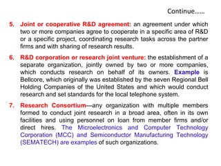 Continue……
5. Joint or cooperative R&D agreement: an agreement under which
two or more companies agree to cooperate in a specific area of R&D
or a specific project, coordinating research tasks across the partner
firms and with sharing of research results.
6. R&D corporation or research joint venture: the establishment of a
separate organization, jointly owned by two or more companies,
which conducts research on behalf of its owners. Example is
Bellcore, which originally was established by the seven Regional Bell
Holding Companies of the United States and which would conduct
research and set standards for the local telephone system.
7. Research Consortium—any organization with multiple members
formed to conduct joint research in a broad area, often in its own
facilities and using personnel on loan from member firms and/or
direct hires. The Microelectronics and Computer Technology
Corporation (MCC) and Semiconductor Manufacturing Technology
(SEMATECH) are examples of such organizations.
 
