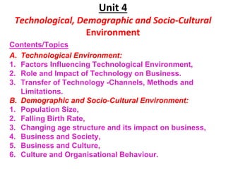 Unit 4
Technological, Demographic and Socio-Cultural
Environment
Contents/Topics
A. Technological Environment:
1. Factors Influencing Technological Environment,
2. Role and Impact of Technology on Business.
3. Transfer of Technology -Channels, Methods and
Limitations.
B. Demographic and Socio-Cultural Environment:
1. Population Size,
2. Falling Birth Rate,
3. Changing age structure and its impact on business,
4. Business and Society,
5. Business and Culture,
6. Culture and Organisational Behaviour.
 