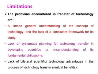 Limitations
The problems encountered in transfer of technology
are:
• A limited general understanding of the concept of
technology, and the lack of a consistent framework for its
study.
• Lack of systematic planning for technology transfer in
developing countries or misunderstanding of its
fundamental philosophy.
• Lack of bilateral scientific/ technology advantages in the
process of technology transfer (mutual benefits).
 