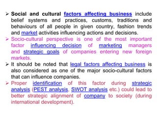  Social and cultural factors affecting business include
belief systems and practices, customs, traditions and
behaviours of all people in given country, fashion trends
and market activities influencing actions and decisions.
 Socio-cultural perspective is one of the most important
factor influencing decision of marketing managers
and strategic goals of companies entering new foreign
markets.
 It should be noted that legal factors affecting business is
also considered as one of the major socio-cultural factors
that can influence companies.
 Proper identification of this factor during strategic
analysis (PEST analysis, SWOT analysis etc.) could lead to
better strategic alignment of company to society (during
international development).
 