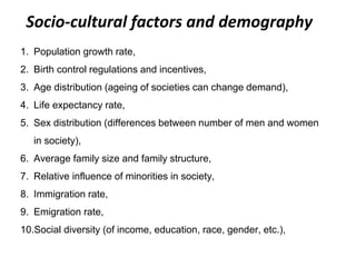 Socio-cultural factors and demography
1. Population growth rate,
2. Birth control regulations and incentives,
3. Age distribution (ageing of societies can change demand),
4. Life expectancy rate,
5. Sex distribution (differences between number of men and women
in society),
6. Average family size and family structure,
7. Relative influence of minorities in society,
8. Immigration rate,
9. Emigration rate,
10.Social diversity (of income, education, race, gender, etc.),
 