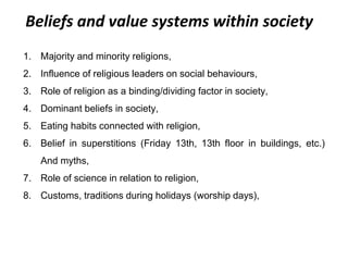 Beliefs and value systems within society
1. Majority and minority religions,
2. Influence of religious leaders on social behaviours,
3. Role of religion as a binding/dividing factor in society,
4. Dominant beliefs in society,
5. Eating habits connected with religion,
6. Belief in superstitions (Friday 13th, 13th floor in buildings, etc.)
And myths,
7. Role of science in relation to religion,
8. Customs, traditions during holidays (worship days),
 