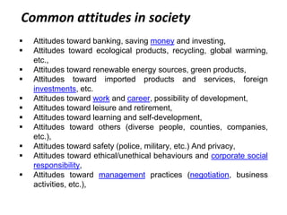Common attitudes in society
 Attitudes toward banking, saving money and investing,
 Attitudes toward ecological products, recycling, global warming,
etc.,
 Attitudes toward renewable energy sources, green products,
 Attitudes toward imported products and services, foreign
investments, etc.
 Attitudes toward work and career, possibility of development,
 Attitudes toward leisure and retirement,
 Attitudes toward learning and self-development,
 Attitudes toward others (diverse people, counties, companies,
etc.),
 Attitudes toward safety (police, military, etc.) And privacy,
 Attitudes toward ethical/unethical behaviours and corporate social
responsibility,
 Attitudes toward management practices (negotiation, business
activities, etc.),
 