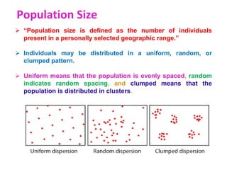 Population Size
 “Population size is defined as the number of individuals
present in a personally selected geographic range.”
 Individuals may be distributed in a uniform, random, or
clumped pattern.
 Uniform means that the population is evenly spaced, random
indicates random spacing, and clumped means that the
population is distributed in clusters.
 