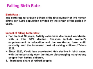 Falling Birth Rate
Birth Rate :
The birth rate for a given period is the total number of live human
births per 1,000 population divided by the length of the period in
years.
Impact of falling birth rates :
 For the last 70 years, fertility rates have decreased worldwide,
with a total 50% decline. Reasons include women's
empowerment in education and the workforce, lower child
mortality and the increased cost of raising children.17-Jun-
2022.
 Since 2020, Covid has accelerated this decline in birth rates,
with the uncertainty over the future discouraging many young
people from having children.
1. Increased share of retired people:
 