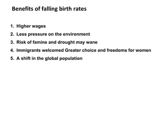 Benefits of falling birth rates
1. Higher wages
2. Less pressure on the environment
3. Risk of famine and drought may wane
4. Immigrants welcomed Greater choice and freedoms for women
5. A shift in the global population
 