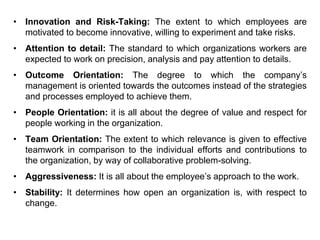 • Innovation and Risk-Taking: The extent to which employees are
motivated to become innovative, willing to experiment and take risks.
• Attention to detail: The standard to which organizations workers are
expected to work on precision, analysis and pay attention to details.
• Outcome Orientation: The degree to which the company’s
management is oriented towards the outcomes instead of the strategies
and processes employed to achieve them.
• People Orientation: it is all about the degree of value and respect for
people working in the organization.
• Team Orientation: The extent to which relevance is given to effective
teamwork in comparison to the individual efforts and contributions to
the organization, by way of collaborative problem-solving.
• Aggressiveness: It is all about the employee’s approach to the work.
• Stability: It determines how open an organization is, with respect to
change.
 