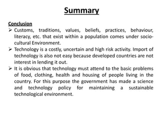 Summary
Conclusion
 Customs, traditions, values, beliefs, practices, behaviour,
literacy, etc. that exist within a population comes under socio-
cultural Environment.
 Technology is a costly, uncertain and high risk activity. Import of
technology is also not easy because developed countries are not
interest in lending it out.
 It is obvious that technology must attend to the basic problems
of food, clothing, health and housing of people living in the
country. For this purpose the government has made a science
and technology policy for maintaining a sustainable
technological environment.
 