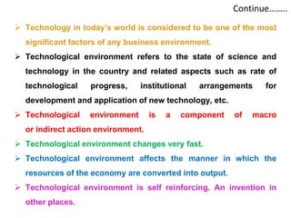 Continue……..
 Technology in today’s world is considered to be one of the most
significant factors of any business environment.
 Technological environment refers to the state of science and
technology in the country and related aspects such as rate of
technological progress, institutional arrangements for
development and application of new technology, etc.
 Technological environment is a component of macro
or indirect action environment.
 Technological environment changes very fast.
 Technological environment affects the manner in which the
resources of the economy are converted into output.
 Technological environment is self reinforcing. An invention in
other places.
 