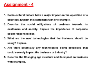 1. Socio-cultural factors have a major impact on the operation of a
business. Explain this statement with one example.
2. Describe the social obligations of business towards its
customers and society. Explain the importance of corporate
social responsibilities.
3. What are the new technologies that the business should be
using? Explain.
4. Are there potentially any technologies being developed that
could severely impact the business or industry?
5. Describe the Changing age structure and its impact on business
with examples.
Assignment - 4
 
