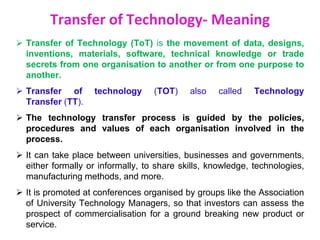 Transfer of Technology- Meaning
 Transfer of Technology (ToT) is the movement of data, designs,
inventions, materials, software, technical knowledge or trade
secrets from one organisation to another or from one purpose to
another.
 Transfer of technology (TOT) also called Technology
Transfer (TT).
 The technology transfer process is guided by the policies,
procedures and values of each organisation involved in the
process.
 It can take place between universities, businesses and governments,
either formally or informally, to share skills, knowledge, technologies,
manufacturing methods, and more.
 It is promoted at conferences organised by groups like the Association
of University Technology Managers, so that investors can assess the
prospect of commercialisation for a ground breaking new product or
service.
 
