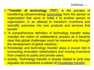 Continue……
 “Transfer of technology (TOT), is the process of
transferring (disseminating) technology from the person or
organization that owns or holds it to another person or
organization, in an attempt to transform inventions and
scientific outcomes into new products and services that
benefit.”
 “A comprehensive definition of technology transfer today
includes the notion of collaborative process as it became
clear that global challenges could be resolved only through
the development of global solutions.”
 Knowledge and technology transfer plays a crucial role in
connecting innovation stakeholders and moving inventions
from creators to public and private users.
 society. Technology transfer is closely related to (and may
arguably be considered a subset of) knowledge transfer.
 