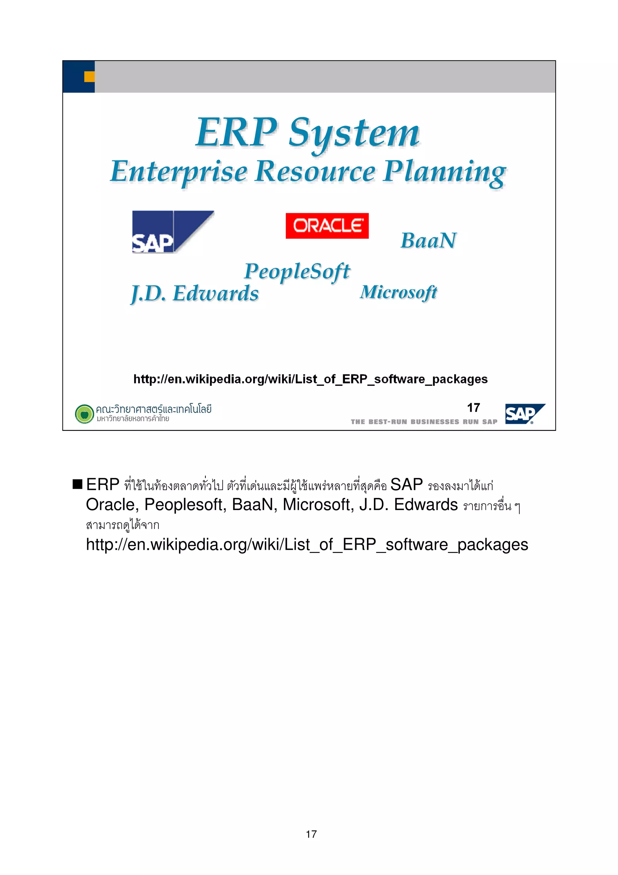 17
ERP ทีใช้ในท้องตลาดทัวไป ตัวทีเด่นและมีผู้ใช้แพร่หลายทีสุดคือ SAP รองลงมาได้แก่
Oracle, Peoplesoft, BaaN, Microsoft, J.D. Edwards รายการอืน ๆ
สามารถดูได้จาก
http://en.wikipedia.org/wiki/List_of_ERP_software_packages
 