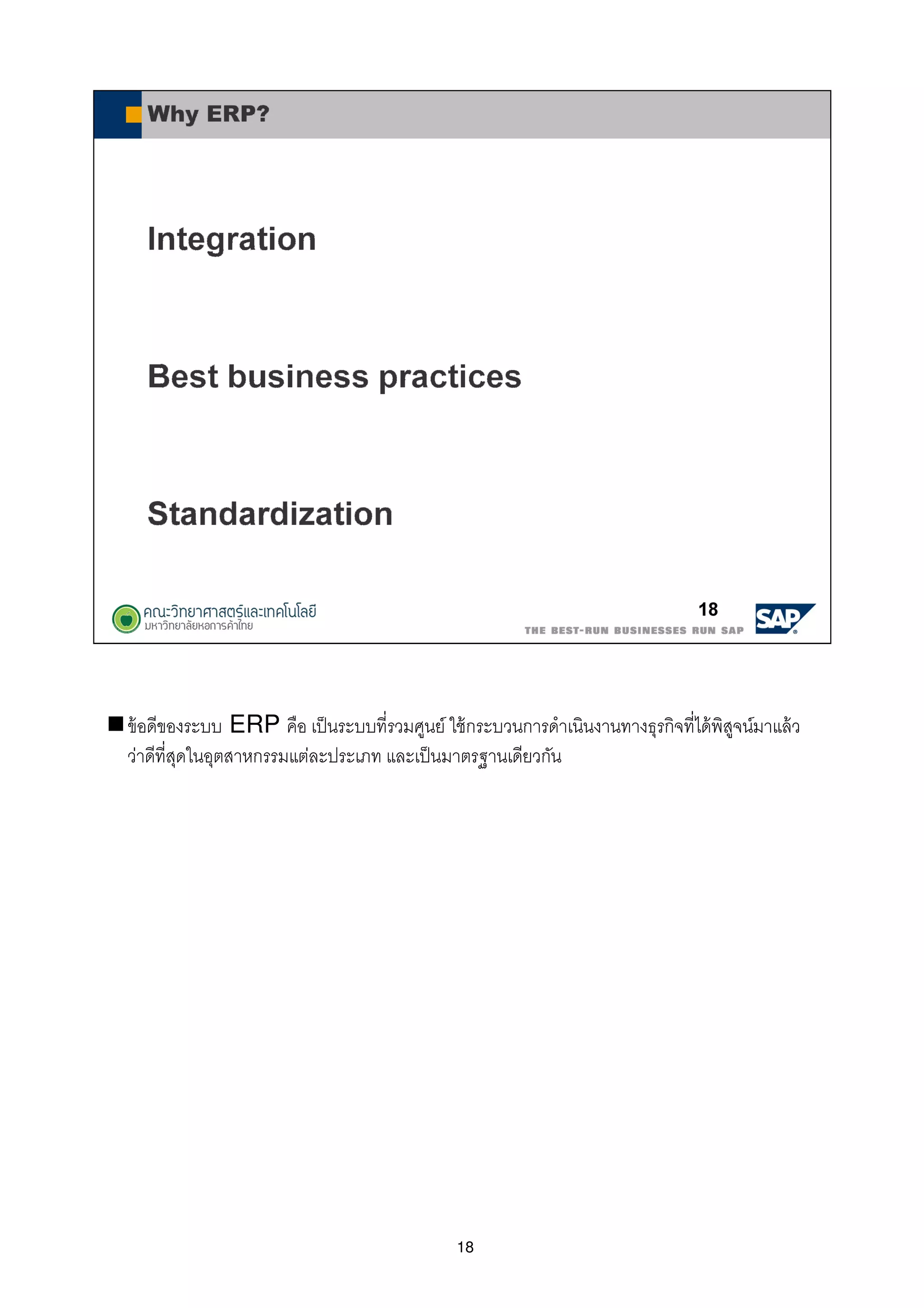 18
ข้อดีของระบบ ERP คือ เป็นระบบทีรวมศูนย์ ใช้กระบวนการดําเนินงานทางธุรกิจทีได้พิสูจน์มาแล้ว
ว่าดีทีสุดในอุตสาหกรรมแต่ละประเภท และเป็นมาตรฐานเดียวกัน
 